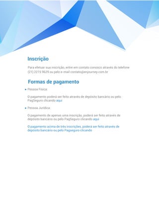 Inscrição
Para efetuar sua inscrição, entre em contato conosco através do telefone
(21) 2215 9629 ou pelo e-mail contato@enjourney.com.br
Formas de pagamento
Pessoa Física:
O pagamento poderá ser feito através de depósito bancário ou pelo
PagSeguro clicando aqui
Pessoa Jurídica:
O pagamento de apenas uma inscrição, poderá ser feito através de
depósito bancário ou pelo PagSeguro clicando aqui
O pagamento acima de três inscrições, poderá ser feito através de
depósito bancário ou pelo Pagseguro clicando
 