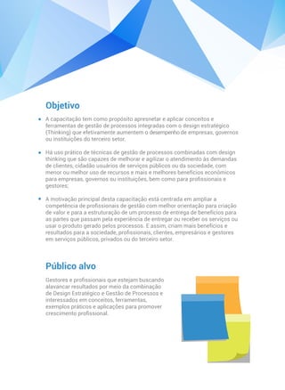 Objetivo
Público alvo
Gestores e proﬁssionais que estejam buscando
alavancar resultados por meio da combinação
de Design Estratégico e Gestão de Processos e
interessados em conceitos, ferramentas,
exemplos práticos e aplicações para promover
crescimento proﬁssional.
A capacitação tem como propósito apresnetar e aplicar conceitos e
ferramentas de gestão de processos integradas com o design estratégico
(Thinking) que efetivamente aumentem o desempenho de empresas, governos
ou instituições do terceiro setor.
Há uso prático de técnicas de gestão de processos combinadas com design
thinking que são capazes de melhorar e agilizar o atendimento às demandas
de clientes, cidadão usuários de serviços públicos ou da sociedade, com
menor ou melhor uso de recursos e mais e melhores benefícios econômicos
para empresas, governos ou instituições, bem como para proﬁssionais e
gestores;
A motivação principal desta capacitação está centrada em ampliar a
competência de proﬁssionais de gestão com melhor orientação para criação
de valor e para a estruturação de um processo de entrega de benefícios para
as partes que passam pela experiência de entregar ou receber os serviços ou
usar o produto gerado pelos processos. E assim, criam mais benefícios e
resultados para a sociedade, proﬁssionais, clientes, empresários e gestores
em serviços públicos, privados ou do terceiro setor.
 