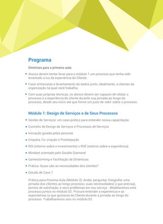 Programa
Diretrizes para a primeira aula:
Alunos devem tentar levar para o módulo 1 um processo que tenha sido
levantado a luz da experiência do Cliente;
Fazer entrevistas e levantamento de dados junto, idealmente, a clientes da
organização na qual você trabalha;
Com suas próprias técnicas, os alunos devem ser capazes de relatar o
processo e a experiência do cliente durante sua jornada ao longo do
processo, desde seu início até que forme um juízo de valor sobre o processo.
Módulo 1: Design de Serviços e de Seus Processos
Gestão de Serviços: um caso prático para entender nossa capacitação
Conceito de Design de Serviços e Processos de Serviços
Inovação guiada pelas pessoas
Empatia, Co-criação e Prototipação
ROI (retorno sobre o investimento) x ROE (retorno sobre a experiência)
Mindset orientado pelo Double Diamond
Gamestorming e Facilitação de Dinâmicas
Prática: Quais são as necessidades dos clientes?
Estudo de Caso 1
Prática para Próxima Aula (Módulo 2): Andar, perguntar, fotografar uma
jornada dos clientes ao longo processo, suas necessidades( o que precisa),
pontos de satisfação, e seus problemas em seu serviço . Modelaremos este
processo juntos no módulo 02. Procure entender a experiência e as
expectativas (o que gostaria) do Cliente durante a jornada ao longo do
processo. Trabalharemos isso no módulo 03.
 
