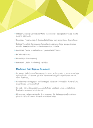 Prática/Exercício: Como desenhar a experiência e as expectativas do cliente
durante a jornada
Principais Ferramentas de Design Estratégico para gerar ideias de melhoria
Prática/Exercício: Como desenhar soluções para melhorar a experiência e
atender às expectativas do cliente durante a jornada
Estudo de Caso 4 – Melhoria na Experiência do Cliente
Próximos Passos
Roadmap e Roadmapping
Estudo de Caso 5 – Roadmap Perinatal
Módulo 4: Orientação e Seminário
Os alunos farão interações com os docentes ao longo do curso para que haja
aplicação de conceitos e geração de resultados (ganhos pelo menos 6 x o
valor investido.)
Haverá uma simulação de apresentação, feedback e revisão do material um
dia antes do seminário ﬁnal
Haverá 4 horas de apresentação, debates e feedback sobre os trabalhos
ﬁnais apresentados pelos alunos.
Idealmente cada organização deve inscrever 3 a 5 alunos para formar um
grupo focado (80 horas de dedicação extra aula).
 
