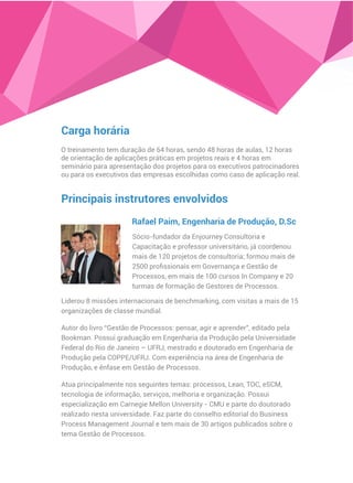 Carga horária
O treinamento tem duração de 64 horas, sendo 48 horas de aulas, 12 horas
de orientação de aplicações práticas em projetos reais e 4 horas em
seminário para apresentação dos projetos para os executivos patrocinadores
ou para os executivos das empresas escolhidas como caso de aplicação real.
Principais instrutores envolvidos
Sócio-fundador da Enjourney Consultoria e
Capacitação e professor universitário, já coordenou
mais de 120 projetos de consultoria; formou mais de
2500 proﬁssionais em Governança e Gestão de
Processos, em mais de 100 cursos In Company e 20
turmas de formação de Gestores de Processos.
Rafael Paim, Engenharia de Produção, D.Sc
Liderou 8 missões internacionais de benchmarking, com visitas a mais de 15
organizações de classe mundial.
Autor do livro “Gestão de Processos: pensar, agir e aprender”, editado pela
Bookman. Possui graduação em Engenharia da Produção pela Universidade
Federal do Rio de Janeiro – UFRJ, mestrado e doutorado em Engenharia de
Produção pela COPPE/UFRJ. Com experiência na área de Engenharia de
Produção, e ênfase em Gestão de Processos.
Atua principalmente nos seguintes temas: processos, Lean, TOC, eSCM,
tecnologia de informação, serviços, melhoria e organização. Possui
especialização em Carnegie Mellon University - CMU e parte do doutorado
realizado nesta universidade. Faz parte do conselho editorial do Business
Process Management Journal e tem mais de 30 artigos publicados sobre o
tema Gestão de Processos.
 