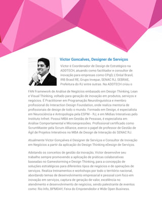 FAN Framework de Análise de Negócios embasado em Design Thinking, Lean
e Visual Thinking, voltado para geração de inovação em produtos, serviços e
negócios. É Practitioner em Programação Neurolinguística e membro
proﬁssional do Interaction Design Foundation, onde realiza mentoria de
proﬁssionais de design de todo o mundo. Formado em Design, é especialista
em Neurociência e Antropologia pela ESPM - RJ, e em Mídias Interativas pelo
Instituto Infnet. Possui MBA em Gestão de Pessoas, é especialista em
Análise Comportamental e Microexpressões. Proﬁssional certiﬁcado como
ScrumMaster pela Scrum Alliance, exerce o papel de professor de Gestão de
Ágil de Projetos Interativos no MBA de Design de Interação do SENAC RJ.
Atualmente Victor Gonçalves é Designer de Serviços e Consultor de Inovação
em Negócios a partir da aplicação do Design Thinking eDesign de Serviços.
Adotando os conceitos de gestão da inovação, Victor desenvolve seu
trabalho sempre promovendo a aplicação de práticas colaborativas
baseadas no Gamestorming e Design Thinking, para a concepção de
soluções estratégicas para diferentes tipos de negócios e de operações de
serviços. Realiza treinamentos e workshops por todo o território nacional,
abordando temas de desenvolvimento empresarial e pessoal com foco em
inovação em serviços, captura de geração de valor, excelência no
atendimento e desenvolvimento de negócios, sendo palestrante de eventos
como: Rio Info, BPMDAY, Feira do Empreendedor e Wide Open Business.
Victor Goncalves, Designer de Serviços
Victor é Coordenador de Design de Estratégico na
ADDTECH, atuando como facilitador e consultor de
inovação para empresas como CPqD, L'Oréal Brasil,
IRB Brasil RE, Grupo Invepar, SENAC RJ, SEBRAE,
Prefeitura do RJ entre outras. Na ADDTECH criou o
 