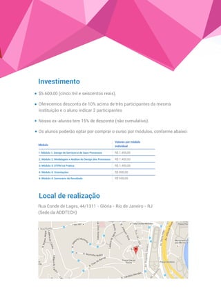 Investimento
$5.600,00 (cinco mil e seiscentos reais).
Oferecemos desconto de 10% acima de três participantes da mesma
instituição e o aluno indicar 2 participantes
Nosso ex-alunos tem 15% de desconto (não cumulativo).
Os alunos poderão optar por comprar o curso por módulos, conforme abaixo:
Local de realização
Rua Conde de Lages, 44/1311 - Glória - Rio de Janeiro - RJ
Módulo
Valores por módulo
individual
1: Módulo 1: Design de Serviços e de Seus Processos
2: Módulo 2: Modelagem e Análise do Design dos Processos
3: Módulo 3: DTPM na Prática
4: Módulo 4: Orientações
5: Seminário com palestras, mesa redonda e
apresentação de resultados
R$ 1.400,00
R$ 1.400,00
R$ 1.400,00
R$ 800,00
R$ 600,00
(Sede da ADDTECH)
 