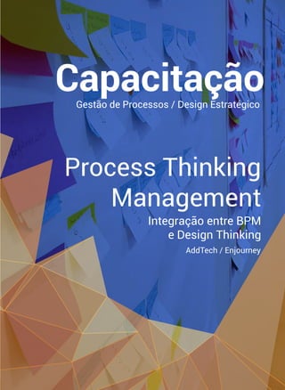 Process Thinking
Management
Integração entre BPM
e Design Thinking
Capacitação
AddTech / Enjourney
Gestão de Processos / Design Estratégico
 