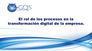 www.gqs.com.mx
El rol de los procesos en la
transformación digital de la empresa.
 