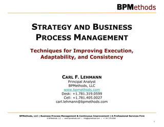 STRATEGY AND BUSINESS
          PROCESS MANAGEMENT
        Techniques for Improving Execution,
           Adaptability, and Consistency


                                     CARL F. LEHMANN
                                      Principal Analyst
                                      BPMethods, LLC
                                    www.bpmethods.com
                                  Desk: +1.781.319.0599
                                    Cell: +1.781.405.0027
                              carl.lehmann@bpmethods.com



BPMethods, LLC | Business Process Management & Continuous Improvement | A Professional Services Firm
                     © BPMethods, LLC | www.bpmethods.com | info@bpmethods.com | +1.781.319.0599

                                                                                                       1
 