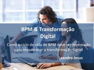 BPM & Transformação
Digital
Leandro Jesus
Como o ciclo de vida de BPM deve ser repensado
para impulsionar a transformação digital
 