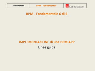 BPM - Fondamentale 6 di 6
IMPLEMENTAZIONE di una BPM APP
Linee guida
Claudio Rondelli BPM - Fondamentali C.R.E. Microsistemi Srl
Claudio Rondelli BPM - Fondamentali C.R.E. Microsistemi Srl
 