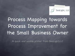 Process Mapping towards
 Process Improvement for
the Small Business Owner
  A quick and usable primer from SeaLight,LLC
 