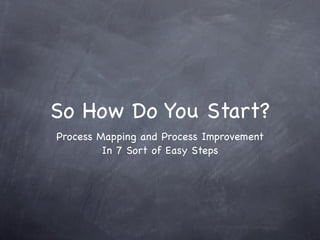 So How Do You Start?
Process Mapping and Process Improvement
         In 7 Sort of Easy Steps
 