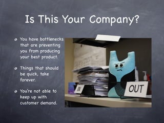 Is This Your Company?
You have bottlenecks
that are preventing
you from producing
your best product.

Things that should
be quick, take
forever.

You’re not able to
keep up with
customer demand.
 