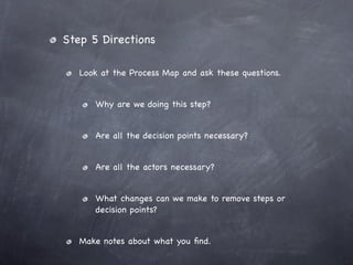 Step 5 Directions

   Look at the Process Map and ask these questions.


      Why are we doing this step?


      Are all the decision points necessary?


      Are all the actors necessary?


      What changes can we make to remove steps or
      decision points?


   Make notes about what you ﬁnd.
 