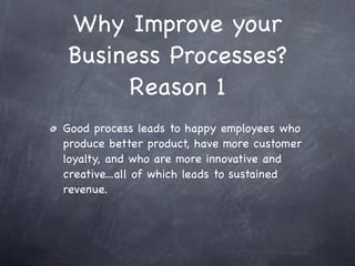 Why Improve your
Business Processes?
     Reason 1
Good process leads to happy employees who
produce better product, have more customer
loyalty, and who are more innovative and
creative...all of which leads to sustained
revenue.
 