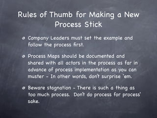 Rules of Thumb for Making a New
          Process Stick
  Company Leaders must set the example and
  follow the process ﬁrst.

  Process Maps should be documented and
  shared with all actors in the process as far in
  advance of process implementation as you can
  muster - In other words, don’t surprise ‘em.

  Beware stagnation - There is such a thing as
  too much process. Don’t do process for process‘
  sake.
 