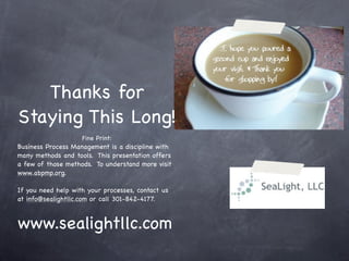 Thanks for
Staying This Long!
                    Fine Print:
Business Process Management is a discipline with
many methods and tools. This presentation offers
a few of those methods. To understand more visit
www.abpmp.org.

If you need help with your processes, contact us
at info@sealightllc.com or call 301-842-4177.



www.sealightllc.com
 
