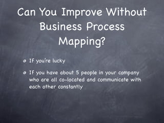 Can You Improve Without
    Business Process
        Mapping?
  If you’re lucky

  If you have about 5 people in your company
  who are all co-located and communicate with
  each other constantly
 
