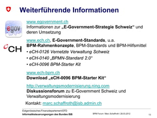 Weiterführende Informationen
   www.egovernment.ch
   Informationen zur „E-Government-Strategie Schweiz“ und
   deren Umsetzung
   www.ech.ch, E-Government-Standards, u.a.
   BPM-Rahmenkonzepte, BPM-Standards und BPM-Hilfsmittel
   • eCH-0126 Vernetzte Verwaltung Schweiz
   • eCH-0140 „BPMN-Standard 2.0“
   • eCH-0096 BPM-Starter Kit
   www.ech-bpm.ch
   Download „eCH-0096 BPM-Starter Kit“
   http://verwaltungsmodernisierung.ning.com
   Diskussionsforum zu E-Government Schweiz und
   Verwaltungsmodernisierung
  Kontakt: marc.schaffroth@isb.admin.ch
Eidgenössisches Finanzdepartement EFD
Informatiksteuerungsorgan des Bundes ISB   BPM Forum / Marc Schaffroth / 28.03.2012   13
 