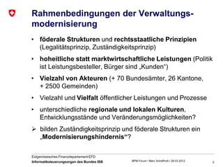 Rahmenbedingungen der Verwaltungs-
modernisierung
• föderale Strukturen und rechtsstaatliche Prinzipien
  (Legalitätsprinzip, Zuständigkeitsprinzip)
• hoheitliche statt marktwirtschaftliche Leistungen (Politik
  ist Leistungsbesteller, Bürger sind „Kunden“)
• Vielzahl von Akteuren (+ 70 Bundesämter, 26 Kantone,
  + 2500 Gemeinden)
• Vielzahl und Vielfalt öffentlicher Leistungen und Prozesse
• unterschiedliche regionale und lokalen Kulturen,
  Entwicklungsstände und Veränderungsmöglichkeiten?
 bilden Zuständigkeitsprinzip und föderale Strukturen ein
  „Modernisierungshindernis“?

Eidgenössisches Finanzdepartement EFD
Informatiksteuerungsorgan des Bundes ISB   BPM Forum / Marc Schaffroth / 28.03.2012   5
 