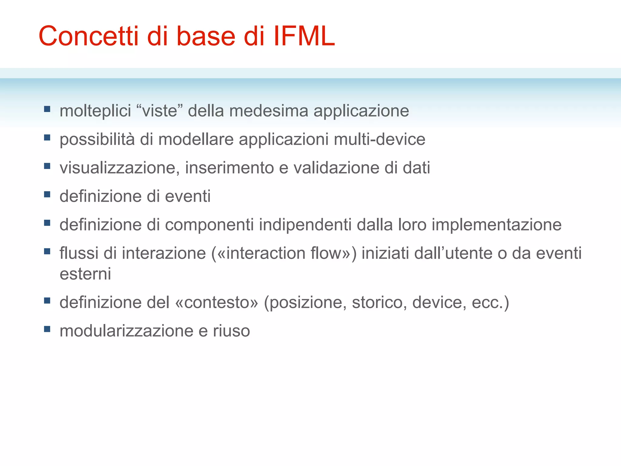 Concetti di base di IFML
§  molteplici “viste” della medesima applicazione
§  possibilità di modellare applicazioni multi-device
§  visualizzazione, inserimento e validazione di dati
§  definizione di eventi
§  definizione di componenti indipendenti dalla loro implementazione
§  flussi di interazione («interaction flow») iniziati dall’utente o da eventi
esterni
§  definizione del «contesto» (posizione, storico, device, ecc.)
§  modularizzazione e riuso
 