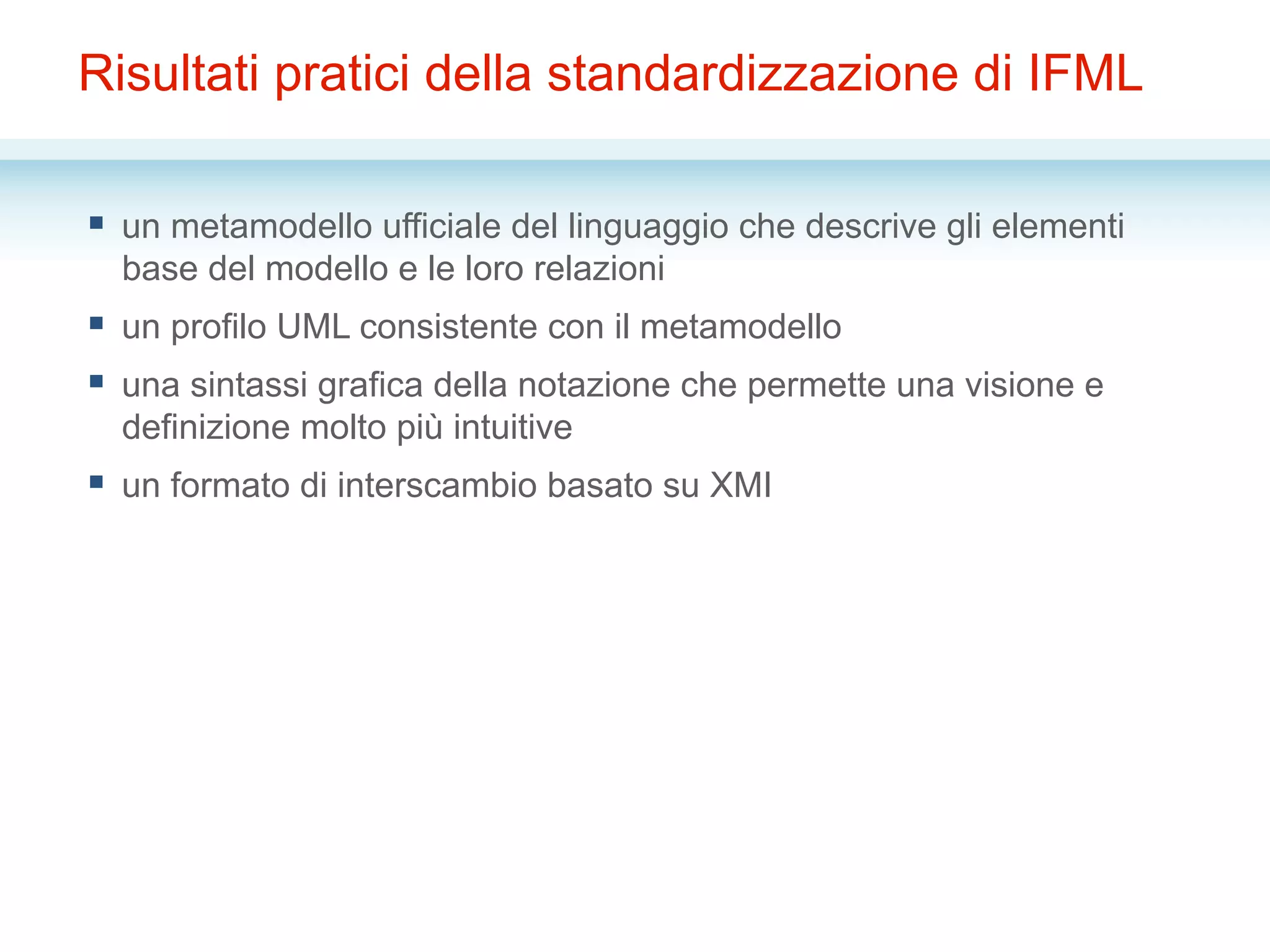 Risultati pratici della standardizzazione di IFML
§  un metamodello ufficiale del linguaggio che descrive gli elementi
base del modello e le loro relazioni
§  un profilo UML consistente con il metamodello
§  una sintassi grafica della notazione che permette una visione e
definizione molto più intuitive
§  un formato di interscambio basato su XMI
 