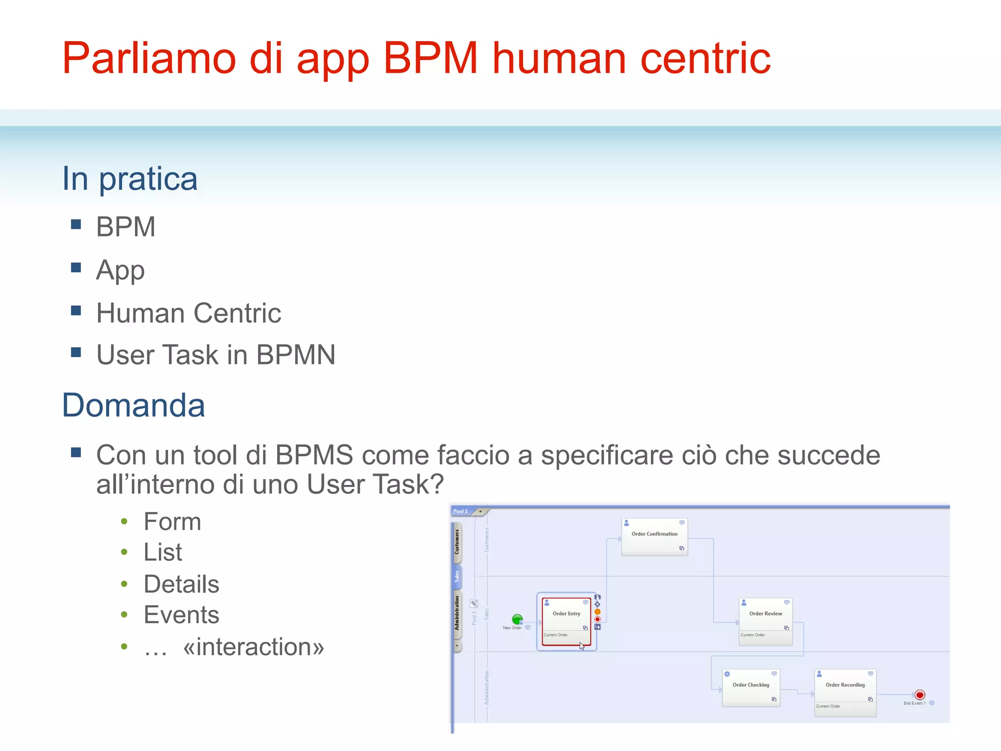 Parliamo di app BPM human centric
In pratica
§  BPM
§  App
§  Human Centric
§  User Task in BPMN
Domanda
§  Con un tool di BPMS come faccio a specificare ciò che succede
all’interno di uno User Task?
•  Form
•  List
•  Details
•  Events
•  … «interaction»
 