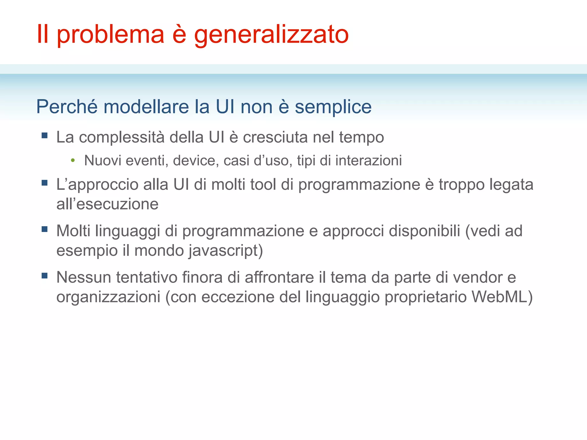 Il problema è generalizzato
Perché modellare la UI non è semplice
§  La complessità della UI è cresciuta nel tempo
•  Nuovi eventi, device, casi d’uso, tipi di interazioni
§  L’approccio alla UI di molti tool di programmazione è troppo legata
all’esecuzione
§  Molti linguaggi di programmazione e approcci disponibili (vedi ad
esempio il mondo javascript)
§  Nessun tentativo finora di affrontare il tema da parte di vendor e
organizzazioni (con eccezione del linguaggio proprietario WebML)
 
