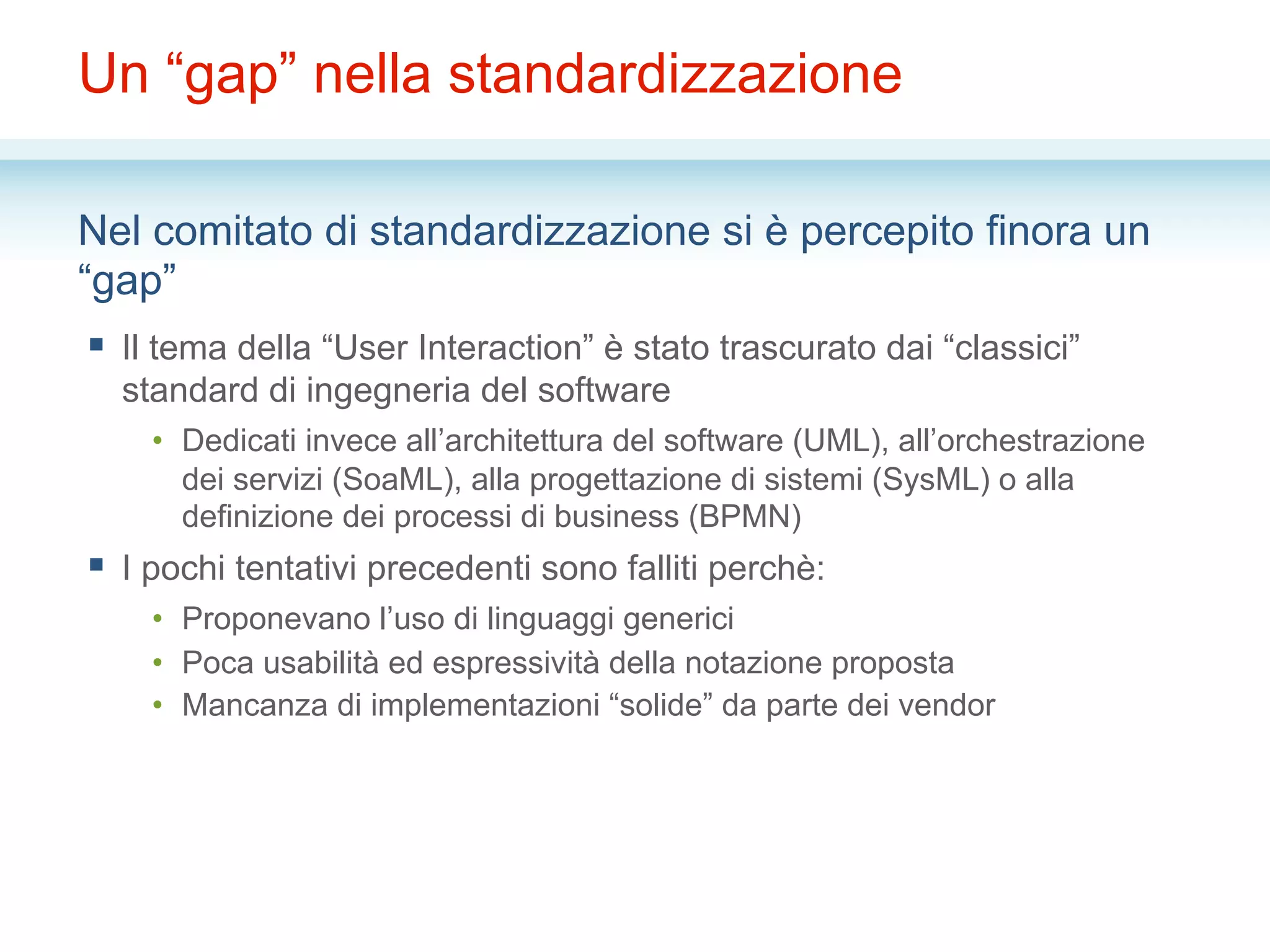 Un “gap” nella standardizzazione
Nel comitato di standardizzazione si è percepito finora un
“gap”
§  Il tema della “User Interaction” è stato trascurato dai “classici”
standard di ingegneria del software
•  Dedicati invece all’architettura del software (UML), all’orchestrazione
dei servizi (SoaML), alla progettazione di sistemi (SysML) o alla
definizione dei processi di business (BPMN)
§  I pochi tentativi precedenti sono falliti perchè:
•  Proponevano l’uso di linguaggi generici
•  Poca usabilità ed espressività della notazione proposta
•  Mancanza di implementazioni “solide” da parte dei vendor
 