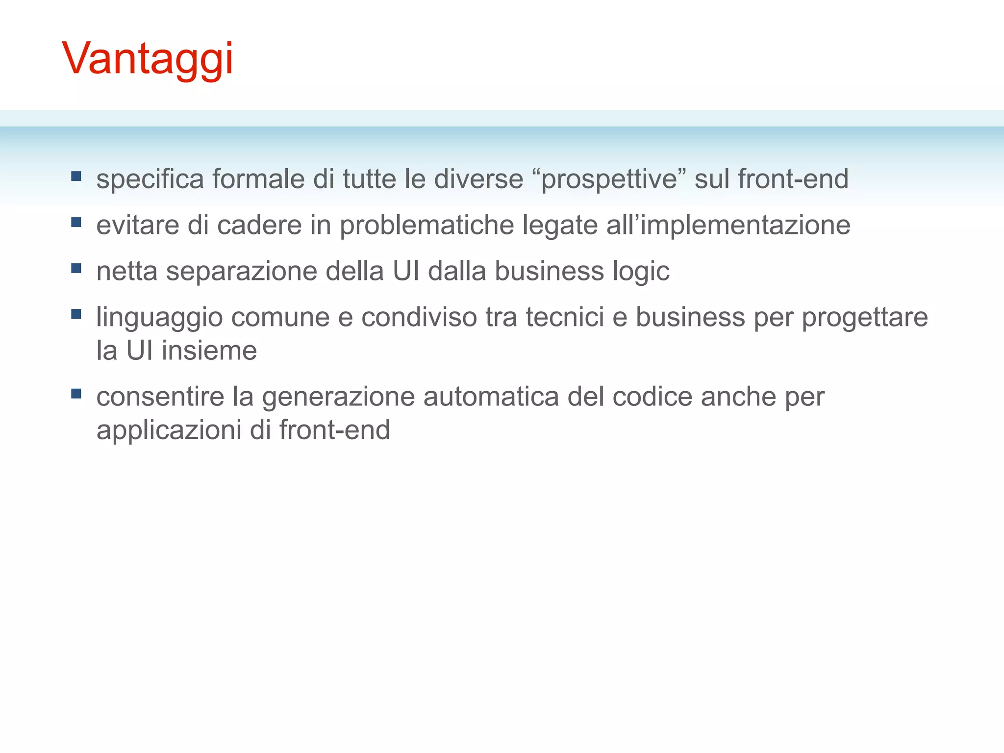 Vantaggi
§  specifica formale di tutte le diverse “prospettive” sul front-end
§  evitare di cadere in problematiche legate all’implementazione
§  netta separazione della UI dalla business logic
§  linguaggio comune e condiviso tra tecnici e business per progettare
la UI insieme
§  consentire la generazione automatica del codice anche per
applicazioni di front-end
 