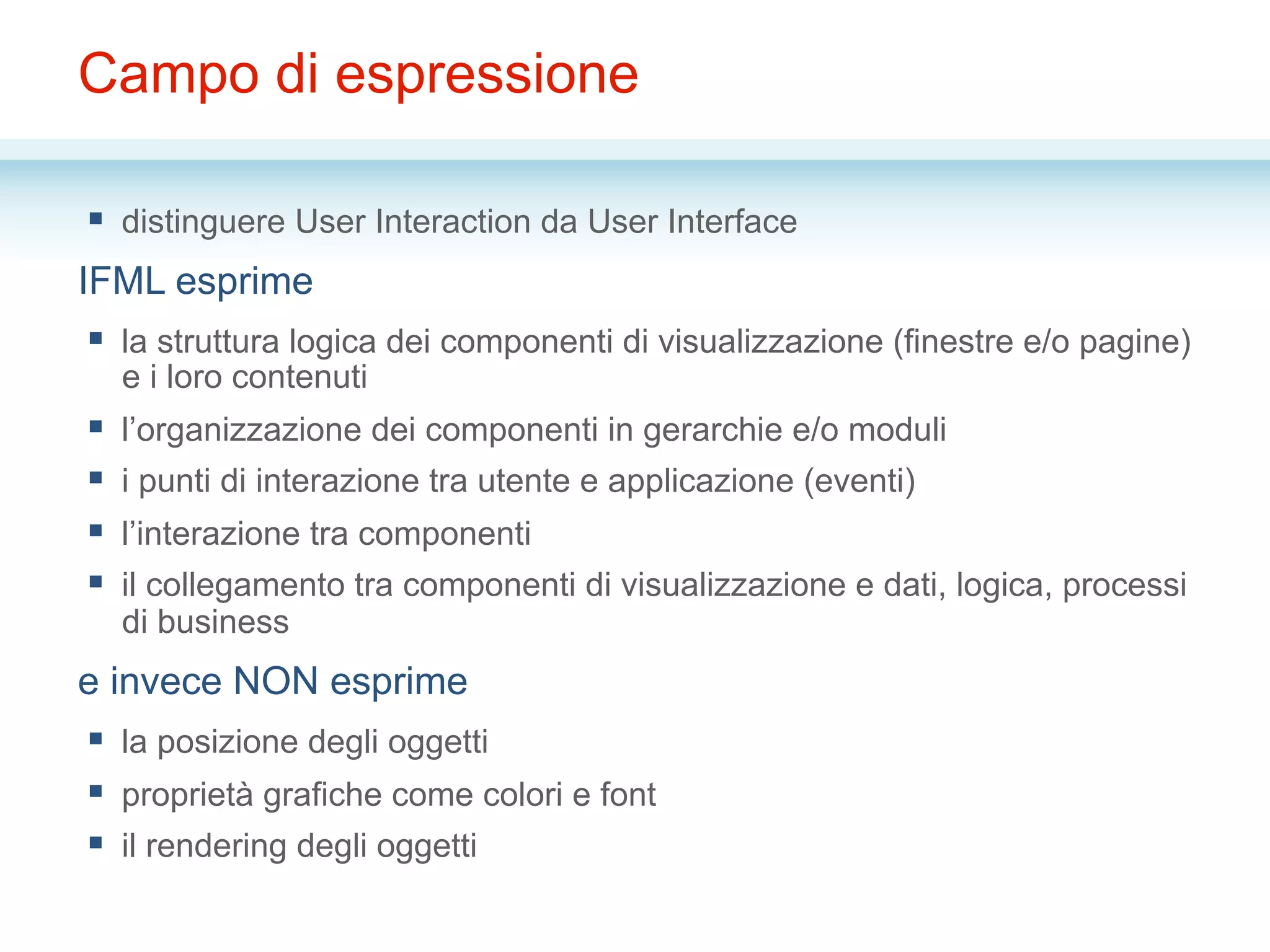 Campo di espressione
§  distinguere User Interaction da User Interface
IFML esprime
§  la struttura logica dei componenti di visualizzazione (finestre e/o pagine)
e i loro contenuti
§  l’organizzazione dei componenti in gerarchie e/o moduli
§  i punti di interazione tra utente e applicazione (eventi)
§  l’interazione tra componenti
§  il collegamento tra componenti di visualizzazione e dati, logica, processi
di business
e invece NON esprime
§  la posizione degli oggetti
§  proprietà grafiche come colori e font
§  il rendering degli oggetti
 