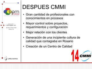 DESPUES CMMI 
•Gran cantidad de profesionales con conocimientos en procesos 
•Mayor control sobre proyectos, requerimientos y configuración 
•Mejor relación con los clientes 
•Generación de una incipiente cultura de calidad que contagiaba en Rosario 
•Creación de un Centro de Calidad  