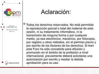 Aclaración: © Todos los derechos reservados. No está permitida la reproducción parcial o total del material de esta sesión, ni su tratamiento informático, ni la transmisión de ninguna forma o por cualquier medio, ya sea electrónico, mecánico, por fotocopia, por registro u otros métodos, sin el permiso previo y por escrito de los titulares de los derechos. Si bien este Foro ha sido concebido para difusión y promoción en el ámbito de la profesión a nivel internacional, previamente deberá solicitarse una autorización por escrito y mediar la debida aprobación para su uso.  