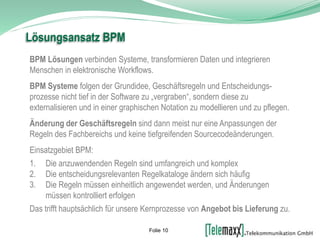 BPM Lösungen verbinden Systeme, transformieren Daten und integrieren
Menschen in elektronische Workflows.
BPM Systeme folgen der Grundidee, Geschäftsregeln und Entscheidungs-
prozesse nicht tief in der Software zu „vergraben“, sondern diese zu
externalisieren und in einer graphischen Notation zu modellieren und zu pflegen.
Änderung der Geschäftsregeln sind dann meist nur eine Anpassungen der
Regeln des Fachbereichs und keine tiefgreifenden Sourcecodeänderungen.
Einsatzgebiet BPM:
1. Die anzuwendenden Regeln sind umfangreich und komplex
2. Die entscheidungsrelevanten Regelkataloge ändern sich häufig
3. Die Regeln müssen einheitlich angewendet werden, und Änderungen
müssen kontrolliert erfolgen
Das trifft hauptsächlich für unsere Kernprozesse von Angebot bis Lieferung zu.
Lösungsansatz BPM
Folie 10
 