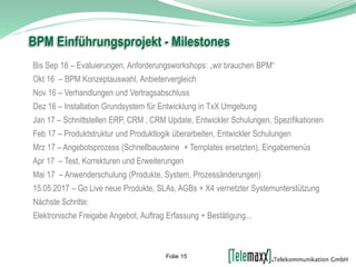 Bis Sep 16 – Evaluierungen, Anforderungsworkshops: „wir brauchen BPM“
Okt 16 – BPM Konzeptauswahl, Anbietervergleich
Nov 16 – Verhandlungen und Vertragsabschluss
Dez 16 – Installation Grundsystem für Entwicklung in TxX Umgebung
Jan 17 – Schnittstellen ERP, CRM , CRM Update, Entwickler Schulungen, Spezifikationen
Feb 17 – Produktstruktur und Produktlogik überarbeiten, Entwickler Schulungen
Mrz 17 – Angebotsprozess (Schnellbausteine + Templates ersetzten), Eingabemenüs
Apr 17 – Test, Korrekturen und Erweiterungen
Mai 17 – Anwenderschulung (Produkte, System, Prozessänderungen)
15.05.2017 – Go Live neue Produkte, SLAs, AGBs + X4 vernetzter Systemunterstützung
Nächste Schritte:
Elektronische Freigabe Angebot, Auftrag Erfassung + Bestätigung...
BPM Einführungsprojekt - Milestones
Folie 15
 