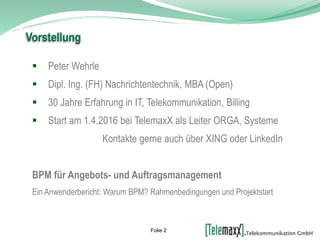  Peter Wehrle
 Dipl. Ing. (FH) Nachrichtentechnik, MBA (Open)
 30 Jahre Erfahrung in IT, Telekommunikation, Billing
 Start am 1.4.2016 bei TelemaxX als Leiter ORGA, Systeme
Kontakte gerne auch über XING oder LinkedIn
BPM für Angebots- und Auftragsmanagement
Ein Anwenderbericht: Warum BPM? Rahmenbedingungen und Projektstart
Vorstellung
Folie 2
 