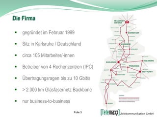  gegründet im Februar 1999
 Sitz in Karlsruhe / Deutschland
 circa 105 Mitarbeiter/-innen
 Betreiber von 4 Rechenzentren (IPC)
 Übertragungsragen bis zu 10 Gbit/s
 > 2.000 km Glasfasernetz Backbone
 nur business-to-business
Die Firma
Folie 3
 