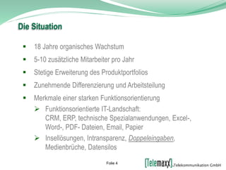  18 Jahre organisches Wachstum
 5-10 zusätzliche Mitarbeiter pro Jahr
 Stetige Erweiterung des Produktportfolios
 Zunehmende Differenzierung und Arbeitsteilung
 Merkmale einer starken Funktionsorientierung
 Funktionsorientierte IT-Landschaft:
CRM, ERP, technische Spezialanwendungen, Excel-,
Word-, PDF- Dateien, Email, Papier
 Insellösungen, Intransparenz, Doppeleingaben,
Medienbrüche, Datensilos
Die Situation
Folie 4
 