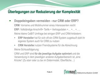  Doppeleingaben vermeiden - nur CRM oder ERP?
CRM: Vorname und Mobilnummer eines Interessenten reicht
ERP: Vollständige Anschrift+ Tarife + Vertragsdaten +… +… +…..
Meine kleine CeBIT Umfrage bei einigen ERP und CRM Anbietern:
• ERP Hersteller hat für sich oft ein CRM System zugekauft statt ihr
eigenes System auch für CRM zu nutzen
• CRM Hersteller nutzen Fremdsysteme für die Abrechnung
Meine Schlussfolgerung:
CRM und ERP sind für die jeweilige Aufgabe optimiert und die
Verwendung in dem jeweiligen anderen Aufgabenbereich ist „eine
Krücke“ (Zu starr oder zu lax im Datenmodel, Oberfläche…)
Überlegungen zur Reduzierung der Komplexität
Folie 5
 