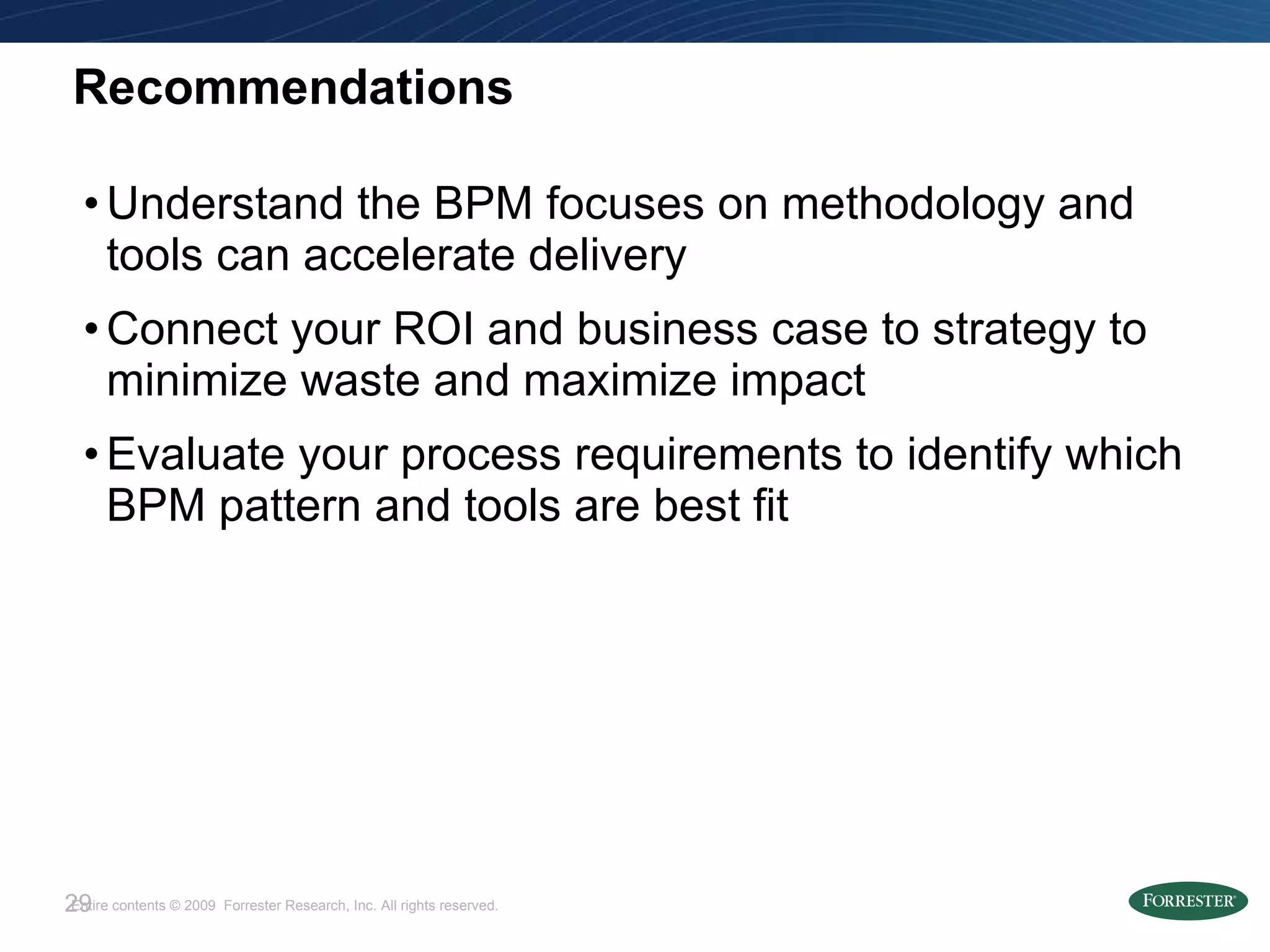 Recommendations Understand the BPM focuses on methodology and tools can accelerate delivery Connect your ROI and business case to strategy to minimize waste and maximize impact Evaluate your process requirements to identify which BPM pattern and tools are best fit 