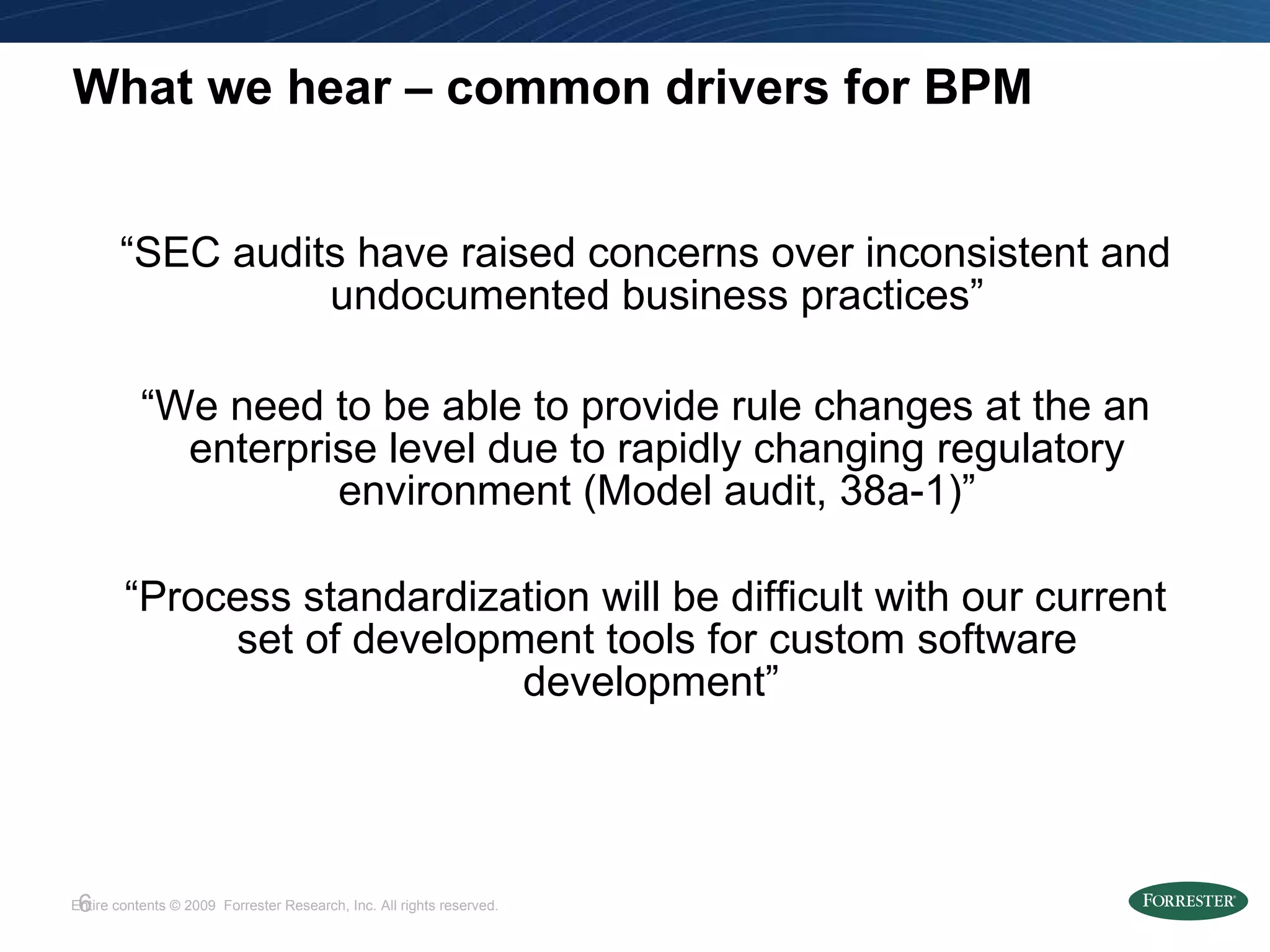 What we hear – common drivers for BPM “ SEC audits have raised concerns over inconsistent and undocumented business practices” “ We need to be able to provide rule changes at the an enterprise level due to rapidly changing regulatory environment (Model audit, 38a-1)” “ Process standardization will be difficult with our current set of development tools for custom software development”  