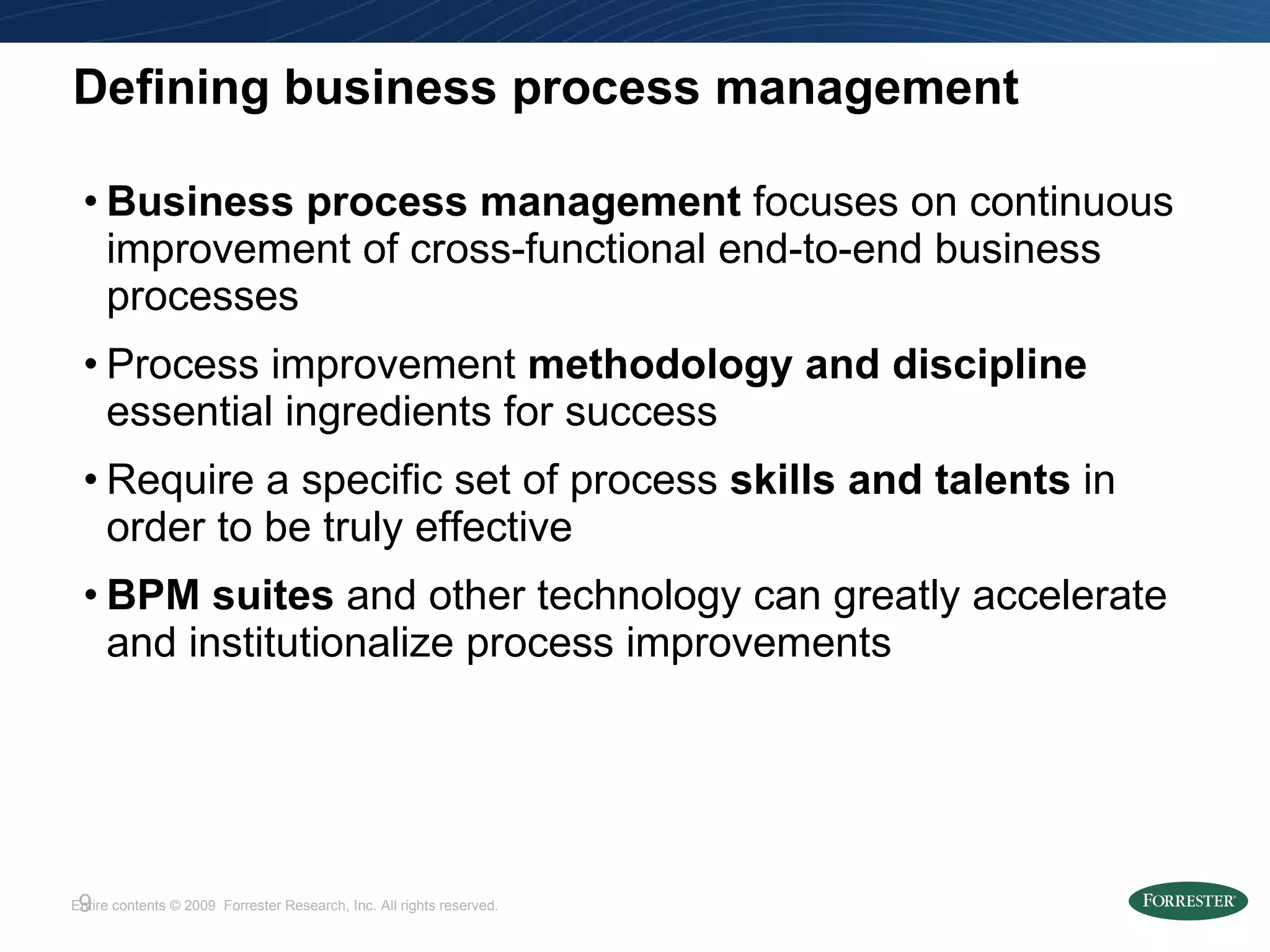Defining business process management Business process management  focuses on continuous improvement of cross-functional end-to-end business processes Process improvement  methodology   and   discipline  essential ingredients for success Require a specific set of process  skills and talents  in order   to be truly effective BPM suites  and other technology   can greatly accelerate and institutionalize process improvements 