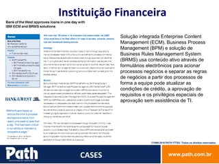 CASES Instituição Financeira Solução integrada Enterprise Content Management (ECM), Business Process Management (BPM) e solução de Business Rules Management System (BRMS) usa conteúdo ativo através de formulários electrônicos para acionar processos negócios e separar as regras de negócios a partir dos processos de forma a equipe pode atualizar as condições de crédito, a aprovação de  requisitos e os privilégios especiais de aprovação sem assistência de TI. 