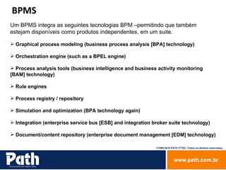 Um BPMS integra as seguintes tecnologias BPM –permitindo que também estejam disponíveis como produtos independentes, em um suite. Graphical process modeling (business process analysis [BPA] technology) Orchestration engine (such as a BPEL engine) Process analysis tools (business intelligence and business activity monitoring [BAM] technology) Rule engines Process registry / repository Simulation and optimization (BPA technology again) Integration (enterprise service bus [ESB] and integration broker suite technology) Document/content repository (enterprise document management [EDM] technology) BPMS 