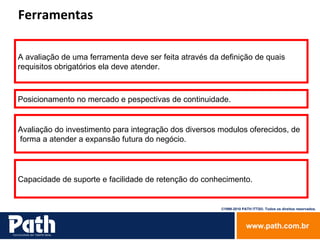 Ferramentas  A avaliação de uma ferramenta deve ser feita através da definição de quais  requisitos obrigatórios ela deve atender. Posicionamento no mercado e pespectivas de continuidade. Avaliação do investimento para integração dos diversos modulos oferecidos, de forma a atender a expansão futura do negócio. Capacidade de suporte e facilidade de retenção do conhecimento. 