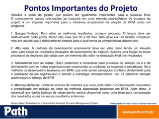 Pontos Importantes do Projeto Atitudes e estilo de gestão que podem ser igualmente importantes para o sucesso final. O cumprimento destas orientações se traduzirá em uma elevada probabilidade de sucesso do projeto e um impulso importante para o interesse empresarial na adoção de BPM como um programa. 1.  Escopo limitado . Para obter os melhores resultados, começar pequeno. O tempo deve ser relativamente curto prazo, talvez não mais que 60 a 90 dias. Não deve ser um desafio complexo, mas sim aquele que é relativamente simples para o qual tenha as competências disponíveis.  2.  Alto valor . A melhoria do desempenho empresarial deve ser visto como tendo um elevado valor para atingir os resultados desejados de desempenho do negócio. Apenas uma fração de todos processos de negócios são vistas com um inerente alto valor na realização final dos resultados.  3.  Alinhamento com as metas . Outro parâmetro a considerar para processo de seleção de é o de alinhamento com as metas organizacionais importantes ou unidades de negócios e estratégias. Se a melhoria de desempenho baseados em BPM, que está sendo perseguido contribui diretamente para a realização de um objetivo-alvo e atende a estratégia correspondente, isto irá adicionar atenção positiva para o esforço de BPM.  4.  Métricas definidas . Somente através de medidas que você pode obter o conhecimento necessário e credibilidade em relação ao valor da melhoria alcançadas baseados em BPM. Além disso, é essencial que dados básicos de desempenho estará disponível como uma base para comparação dos resultados atuais versus os resultados anteriores.  Seven Major Guidelines for a Successful Business Process Management Project  Bill Rosser, vice president distinguished analyst at Gartner  