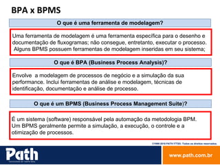 O que é uma ferramenta de modelagem? Uma ferramenta de modelagem é uma ferramenta específica para o desenho e documentação de fluxogramas; não consegue, entretanto, executar o processo. Alguns BPMS possuem ferramentas de modelagem inseridas em seu sistema ; BPA x BPMS O que é BPA (Business Process Analysis)? Envolve  a modelagem de processos de negócio e a simulação da sua  performance. Inclui ferramentas de análise e modelagem, técnicas de  identificação, documentação e análise de processo. O que é um BPMS (Business Process Management Suite ) ? É um sistema (software) responsável pela automação da metodologia BPM.  Um BPMS geralmente permite a simulação, a execução, o controle e a  otimização de processos. 