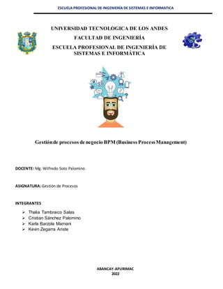 ESCUELA PROFESIONAL DE INGENIERÍA DE SISTEMAS E INFORMATICA
UNIVERSIDAD TECNOLÓGICA DE LOS ANDES
FACULTAD DE INGENIERÍA
ESCUELA PROFESIONAL DE INGENIERÍA DE
SISTEMAS E INFORMÁTICA
Gestiónde procesos de negocio BPM (Business ProcessManagement)
DOCENTE: Mg. Wilfredo Soto Palomino
ASIGNATURA: Gestión de Procesos
INTEGRANTES
 Thalia Tambraico Salas
 Cristian Sánchez Palomino
 Karla Barzola Mamani
 Kevin Zegarra Ariste
ABANCAY-APURIMAC
2022
 