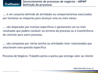 Gerenciamento de processos de negócios - ABPMP
Definição de processos
... é um conjunto definido de atividades ou comportamentos executados
por humanos ou máquinas para alcançar uma ou mais metas.
... são disparados por eventos específicos e apresentam um ou mais
resultados que podem conduzir ao termino do processo ou a transferência
de controle para outro processo.
... são compostos por várias tarefas ou atividades inter-relacionadas que
solucionam uma questão específica

Processo de Negócio: Trabalho ponta-a-ponta que entrega valor ao cliente

ABPMP BPM CBOK Versão 2.0
©2013 Software AG. All rights reserved.

 