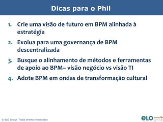 Dicas para o Phil

     1. Crie uma visão de futuro em BPM alinhada à
        estratégia
     2. Evolua para uma governança de BPM
        descentralizada
     3. Busque o alinhamento de métodos e ferramentas
        de apoio ao BPM– visão negócio vs visão TI
     4. Adote BPM em ondas de transformação cultural




© ELO Group. Todos direitos reservados
 