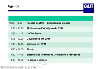 Agenda




           9.30 – 10.00           Facetas de BPM – Experiências Globais

           10.00 – 10.45          Alinhamento Estratégico de BPM

           10.45 - 11.15          Coffee Break

           11.15 – 12.00          Governança em BPM

           12.00 – 12.45          Métodos em BPM

           12.45 – 14.00          Almoço

           14.00 - 14.45          Sistemas de Informação Orientados a Processos

           14.45 – 15.30          Pessoas e Cultura


Seminário Internacional de BPM - Outubro de 2009
 