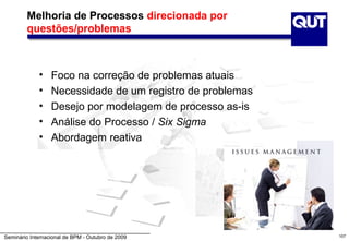 Melhoria de Processos direcionada por
        questões/problemas



             •    Foco na correção de problemas atuais
             •    Necessidade de um registro de problemas
             •    Desejo por modelagem de processo as-is
             •    Análise do Processo / Six Sigma
             •    Abordagem reativa




Seminário Internacional de BPM - Outubro de 2009            107
 
